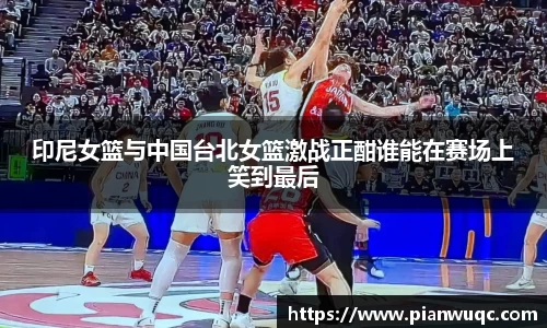 印尼女篮与中国台北女篮激战正酣谁能在赛场上笑到最后